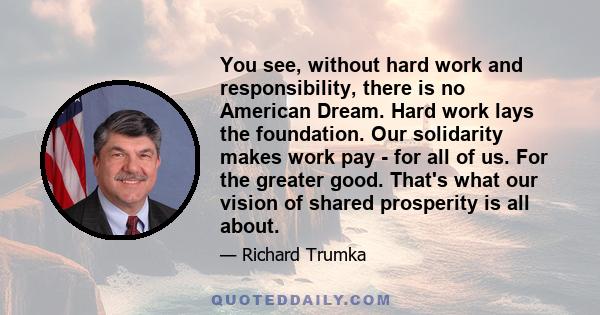 You see, without hard work and responsibility, there is no American Dream. Hard work lays the foundation. Our solidarity makes work pay - for all of us. For the greater good. That's what our vision of shared prosperity