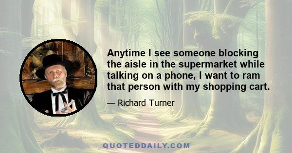 Anytime I see someone blocking the aisle in the supermarket while talking on a phone, I want to ram that person with my shopping cart.