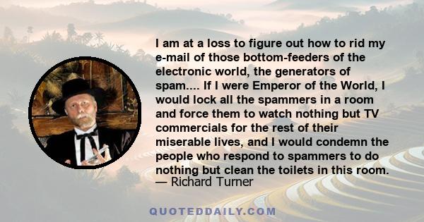 I am at a loss to figure out how to rid my e-mail of those bottom-feeders of the electronic world, the generators of spam.... If I were Emperor of the World, I would lock all the spammers in a room and force them to