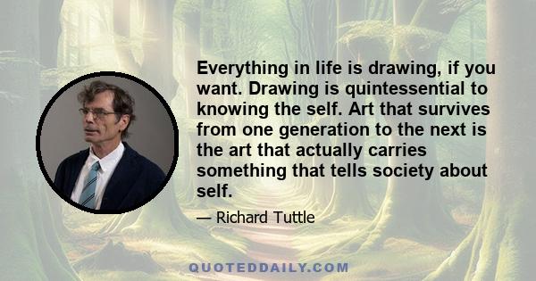 Everything in life is drawing, if you want. Drawing is quintessential to knowing the self. Art that survives from one generation to the next is the art that actually carries something that tells society about self.