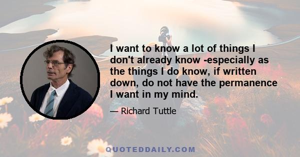 I want to know a lot of things I don't already know -especially as the things I do know, if written down, do not have the permanence I want in my mind.