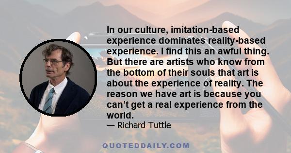 In our culture, imitation-based experience dominates reality-based experience. I find this an awful thing. But there are artists who know from the bottom of their souls that art is about the experience of reality. The