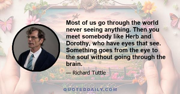 Most of us go through the world never seeing anything. Then you meet somebody like Herb and Dorothy, who have eyes that see. Something goes from the eye to the soul without going through the brain.