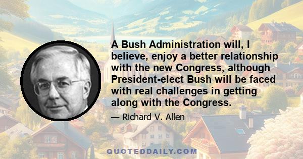 A Bush Administration will, I believe, enjoy a better relationship with the new Congress, although President-elect Bush will be faced with real challenges in getting along with the Congress.