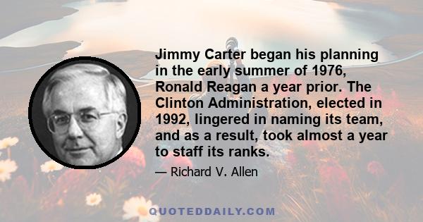 Jimmy Carter began his planning in the early summer of 1976, Ronald Reagan a year prior. The Clinton Administration, elected in 1992, lingered in naming its team, and as a result, took almost a year to staff its ranks.