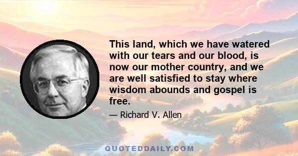 This land, which we have watered with our tears and our blood, is now our mother country, and we are well satisfied to stay where wisdom abounds and gospel is free.