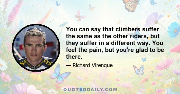 You can say that climbers suffer the same as the other riders, but they suffer in a different way. You feel the pain, but you're glad to be there.