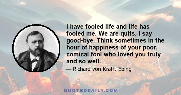 I have fooled life and life has fooled me. We are quits. I say good-bye. Think sometimes in the hour of happiness of your poor, comical fool who loved you truly and so well.