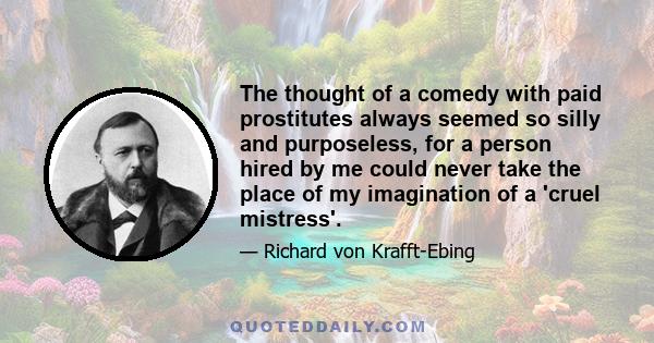 The thought of a comedy with paid prostitutes always seemed so silly and purposeless, for a person hired by me could never take the place of my imagination of a 'cruel mistress'.