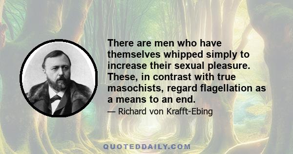 There are men who have themselves whipped simply to increase their sexual pleasure. These, in contrast with true masochists, regard flagellation as a means to an end.