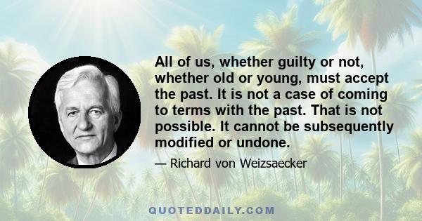 All of us, whether guilty or not, whether old or young, must accept the past. It is not a case of coming to terms with the past. That is not possible. It cannot be subsequently modified or undone.