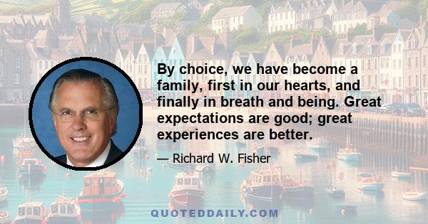 By choice, we have become a family, first in our hearts, and finally in breath and being. Great expectations are good; great experiences are better.