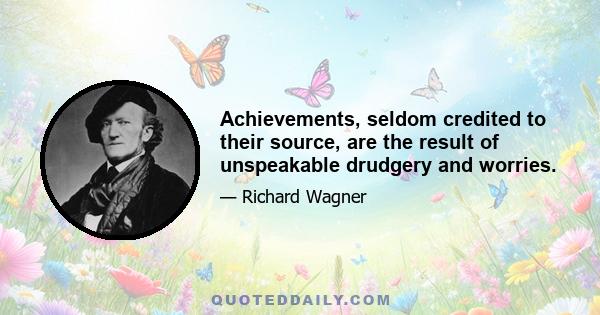 Achievements, seldom credited to their source, are the result of unspeakable drudgery and worries.