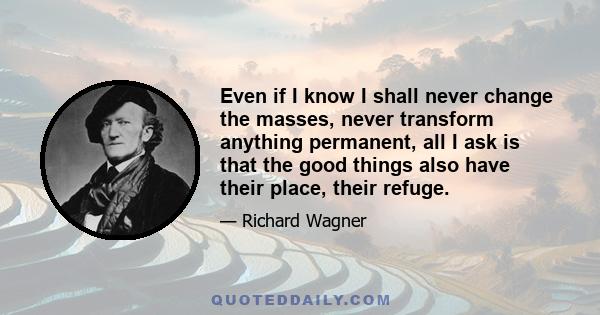 Even if I know I shall never change the masses, never transform anything permanent, all I ask is that the good things also have their place, their refuge.