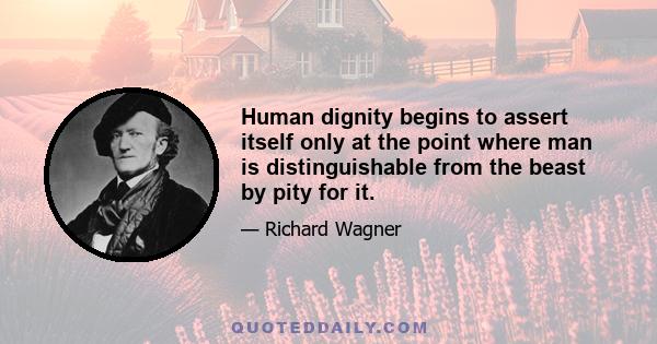 Human dignity begins to assert itself only at the point where man is distinguishable from the beast by pity for it.