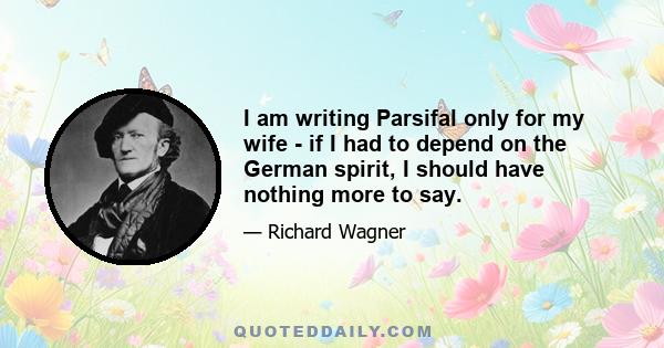 I am writing Parsifal only for my wife - if I had to depend on the German spirit, I should have nothing more to say.