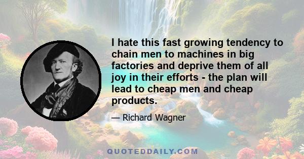 I hate this fast growing tendency to chain men to machines in big factories and deprive them of all joy in their efforts - the plan will lead to cheap men and cheap products.