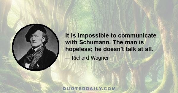 It is impossible to communicate with Schumann. The man is hopeless; he doesn't talk at all.