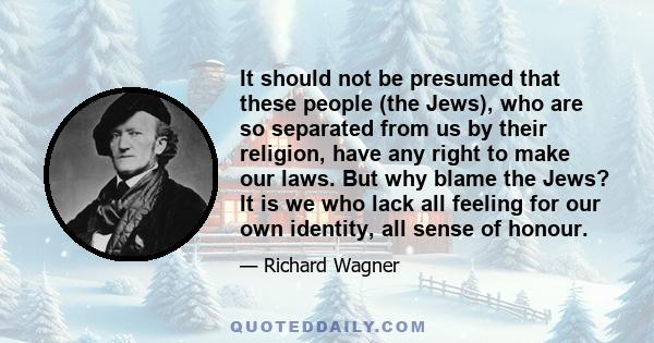 It should not be presumed that these people (the Jews), who are so separated from us by their religion, have any right to make our laws. But why blame the Jews? It is we who lack all feeling for our own identity, all