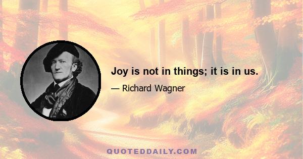 Joy is not in things; it is in us.