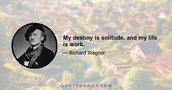 My destiny is solitude, and my life is work.