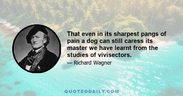 That even in its sharpest pangs of pain a dog can still caress its master we have learnt from the studies of vivisectors.