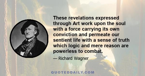 These revelations expressed through Art work upon the soul with a force carrying its own conviction and permeate our sentient life with a sense of truth which logic and mere reason are powerless to combat.