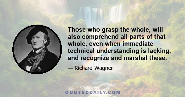 Those who grasp the whole, will also comprehend all parts of that whole, even when immediate technical understanding is lacking, and recognize and marshal these.