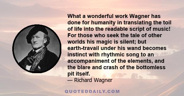 What a wonderful work Wagner has done for humanity in translating the toil of life into the readable script of music! For those who seek the tale of other worlds his magic is silent; but earth-travail under his wand