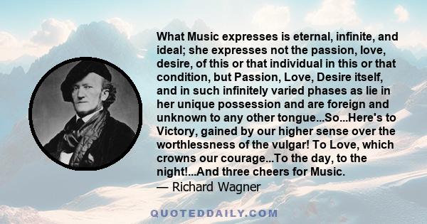 What Music expresses is eternal, infinite, and ideal; she expresses not the passion, love, desire, of this or that individual in this or that condition, but Passion, Love, Desire itself, and in such infinitely varied