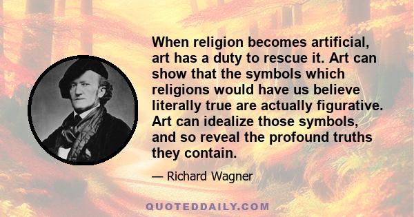 When religion becomes artificial, art has a duty to rescue it. Art can show that the symbols which religions would have us believe literally true are actually figurative. Art can idealize those symbols, and so reveal