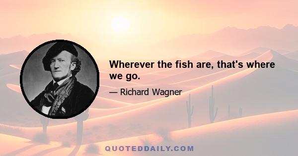 Wherever the fish are, that's where we go.