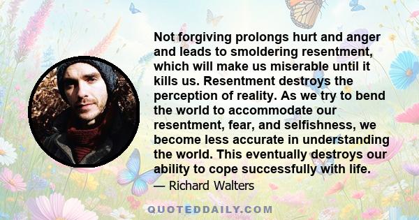 Not forgiving prolongs hurt and anger and leads to smoldering resentment, which will make us miserable until it kills us. Resentment destroys the perception of reality. As we try to bend the world to accommodate our