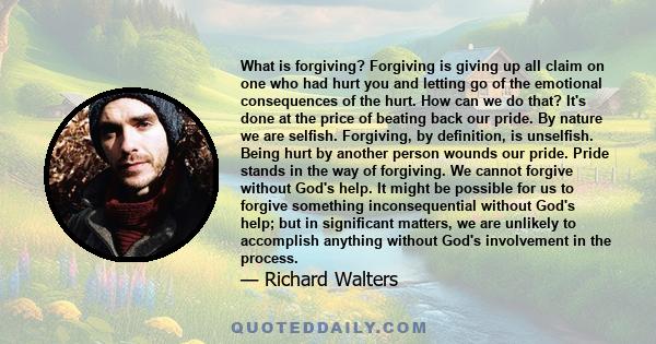 What is forgiving? Forgiving is giving up all claim on one who had hurt you and letting go of the emotional consequences of the hurt. How can we do that? It's done at the price of beating back our pride. By nature we