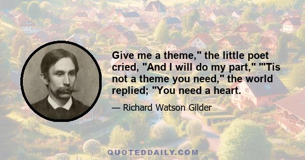 Give me a theme, the little poet cried, And I will do my part, 'Tis not a theme you need, the world replied; You need a heart.