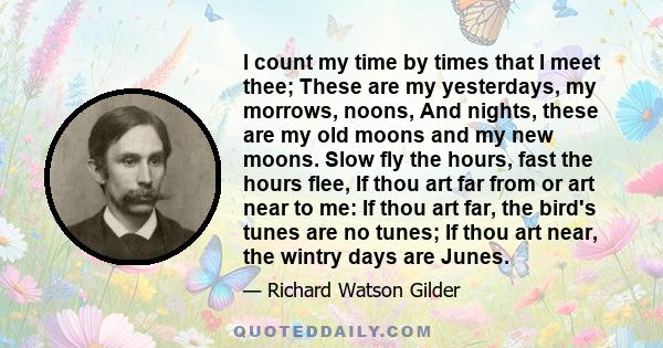 I count my time by times that I meet thee; These are my yesterdays, my morrows, noons, And nights, these are my old moons and my new moons. Slow fly the hours, fast the hours flee, If thou art far from or art near to