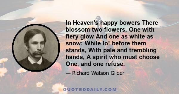 In Heaven's happy bowers There blossom two flowers, One with fiery glow And one as white as snow; While lo! before them stands, With pale and trembling hands, A spirit who must choose One, and one refuse.