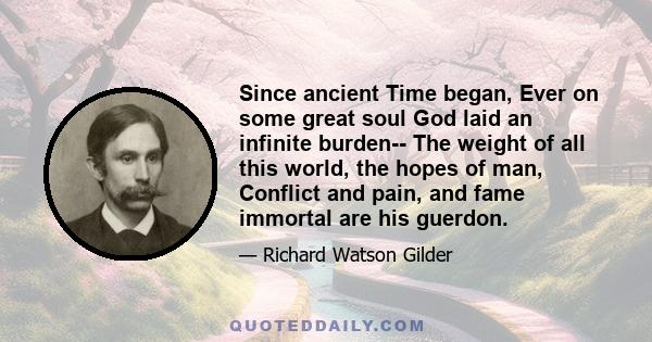 Since ancient Time began, Ever on some great soul God laid an infinite burden-- The weight of all this world, the hopes of man, Conflict and pain, and fame immortal are his guerdon.