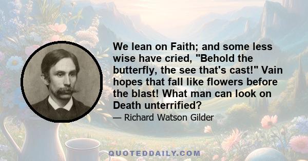 We lean on Faith; and some less wise have cried, Behold the butterfly, the see that's cast! Vain hopes that fall like flowers before the blast! What man can look on Death unterrified?