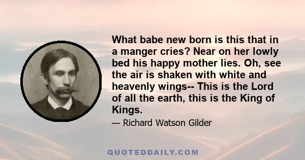 What babe new born is this that in a manger cries? Near on her lowly bed his happy mother lies. Oh, see the air is shaken with white and heavenly wings-- This is the Lord of all the earth, this is the King of Kings.