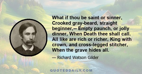 What if thou be saint or sinner, Crooked gray-beard, straight beginner,-- Empty paunch, or jolly dinner, When Death thee shall call. All like are rich or richer, King with crown, and cross-legged stitcher, When the