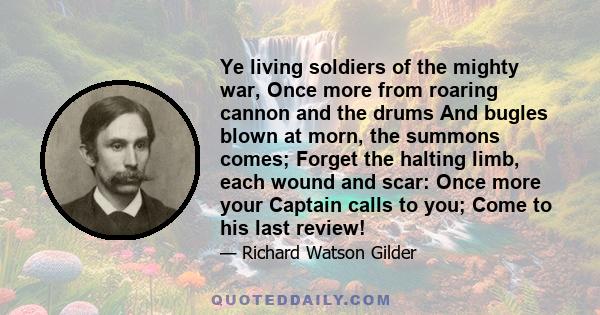 Ye living soldiers of the mighty war, Once more from roaring cannon and the drums And bugles blown at morn, the summons comes; Forget the halting limb, each wound and scar: Once more your Captain calls to you; Come to