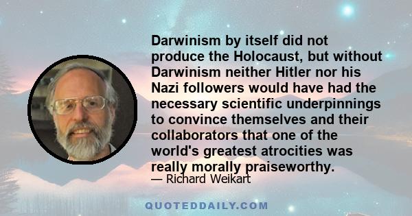 Darwinism by itself did not produce the Holocaust, but without Darwinism neither Hitler nor his Nazi followers would have had the necessary scientific underpinnings to convince themselves and their collaborators that