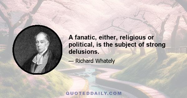 A fanatic, either, religious or political, is the subject of strong delusions.