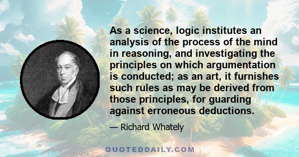 As a science, logic institutes an analysis of the process of the mind in reasoning, and investigating the principles on which argumentation is conducted; as an art, it furnishes such rules as may be derived from those