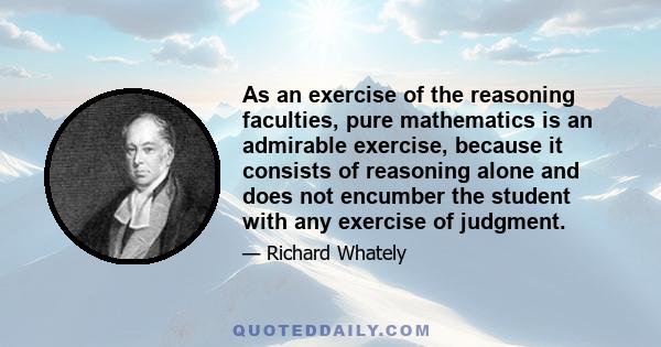 As an exercise of the reasoning faculties, pure mathematics is an admirable exercise, because it consists of reasoning alone and does not encumber the student with any exercise of judgment.