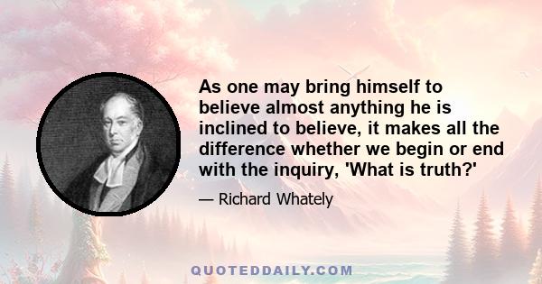 As one may bring himself to believe almost anything he is inclined to believe, it makes all the difference whether we begin or end with the inquiry, 'What is truth?'