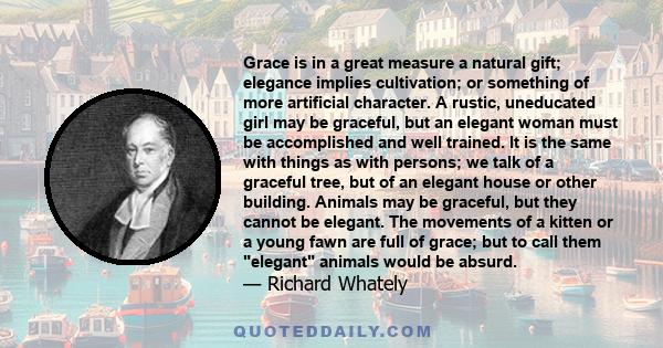 Grace is in a great measure a natural gift; elegance implies cultivation; or something of more artificial character. A rustic, uneducated girl may be graceful, but an elegant woman must be accomplished and well trained. 