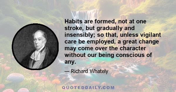 Habits are formed, not at one stroke, but gradually and insensibly; so that, unless vigilant care be employed, a great change may come over the character without our being conscious of any.