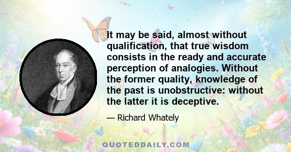 It may be said, almost without qualification, that true wisdom consists in the ready and accurate perception of analogies. Without the former quality, knowledge of the past is unobstructive: without the latter it is